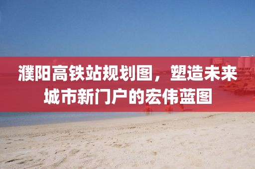 濮阳高铁站规划图，塑造未来城市新门户的宏伟蓝图