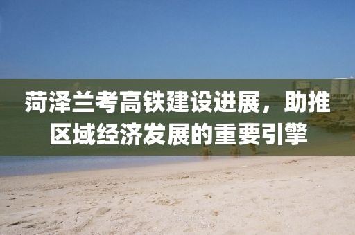 菏泽兰考高铁建设进展，助推区域经济发展的重要引擎