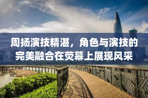 周扬演技精湛，角色与演技的完美融合在荧幕上展现风采