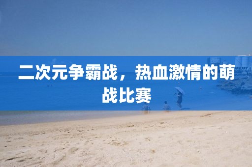 二次元争霸战，热血激情的萌战比赛