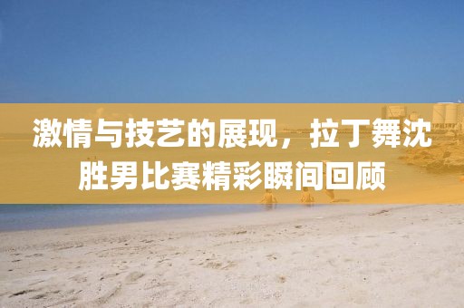 激情与技艺的展现，拉丁舞沈胜男比赛精彩瞬间回顾