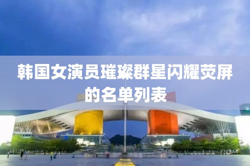 韩国女演员璀璨群星闪耀荧屏的名单列表