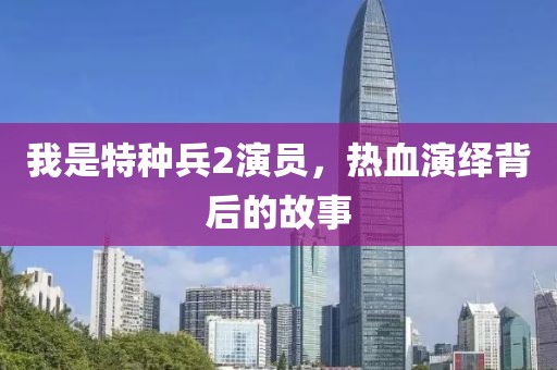 我是特种兵2演员，热血演绎背后的故事