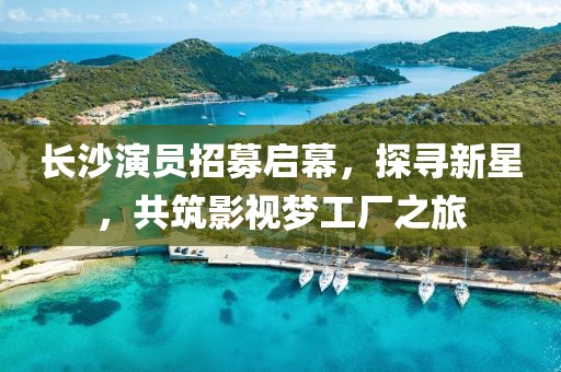 长沙演员招募启幕，探寻新星，共筑影视梦工厂之旅