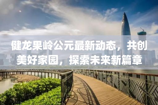 健龙果岭公元最新动态，共创美好家园，探索未来新篇章
