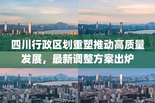 四川行政区划重塑推动高质量发展，最新调整方案出炉