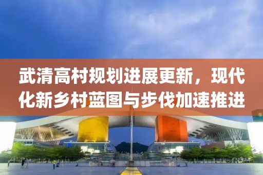 武清高村规划进展更新，现代化新乡村蓝图与步伐加速推进