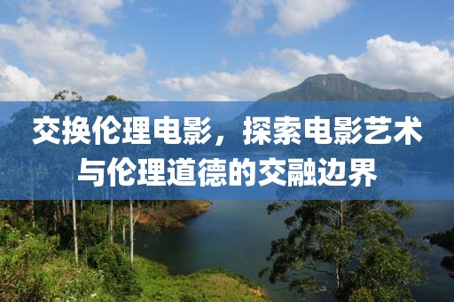 交换伦理电影，探索电影艺术与伦理道德的交融边界