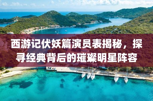 西游记伏妖篇演员表揭秘，探寻经典背后的璀璨明星阵容