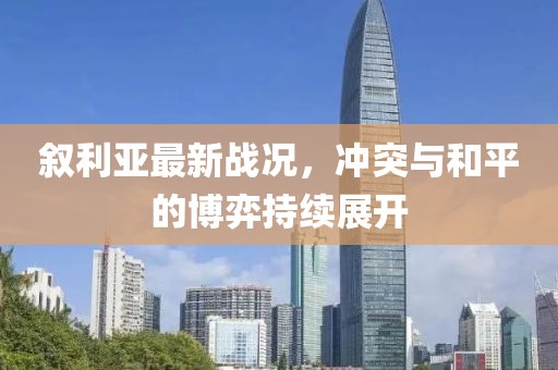 叙利亚最新战况，冲突与和平的博弈持续展开