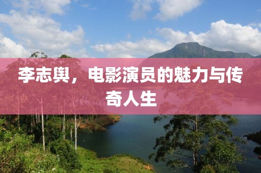 李志舆，电影演员的魅力与传奇人生