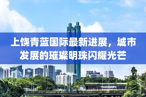 上饶青蓝国际最新进展，城市发展的璀璨明珠闪耀光芒