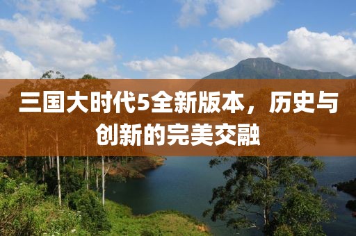 三国大时代5全新版本，历史与创新的完美交融