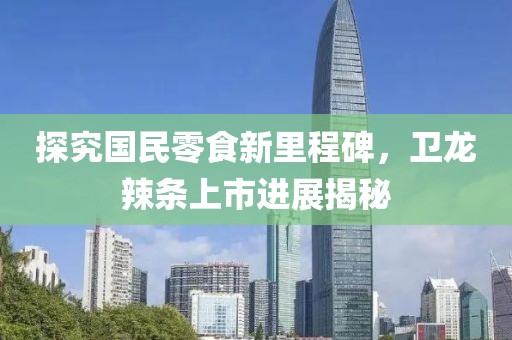探究国民零食新里程碑，卫龙辣条上市进展揭秘