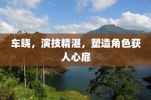 车晓，演技精湛，塑造角色获人心扉
