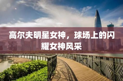 高尔夫明星女神，球场上的闪耀女神风采