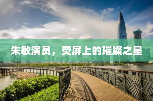 朱敏演员，荧屏上的璀璨之星