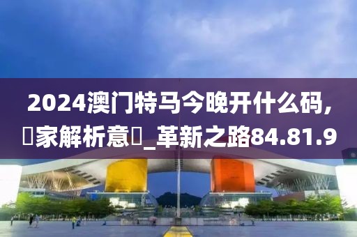 2024澳门特马今晚开什么码,專家解析意見_革新之路84.81.9