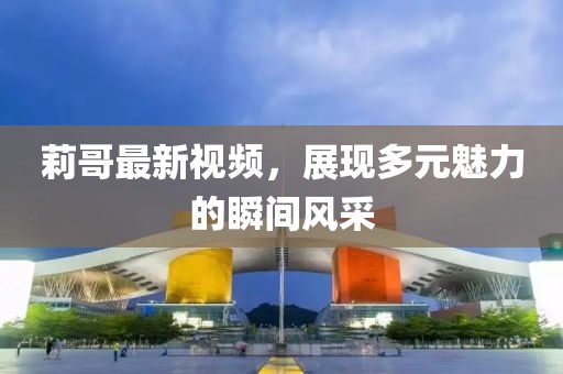 莉哥最新视频，展现多元魅力的瞬间风采