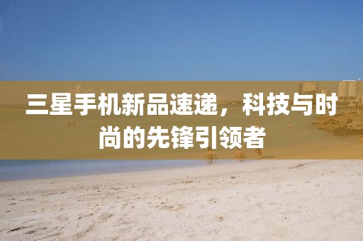 三星手机新品速递，科技与时尚的先锋引领者
