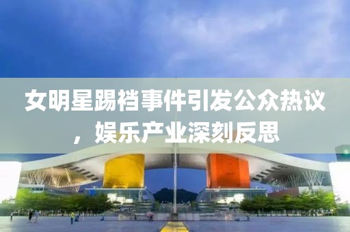 女明星踢裆事件引发公众热议，娱乐产业深刻反思