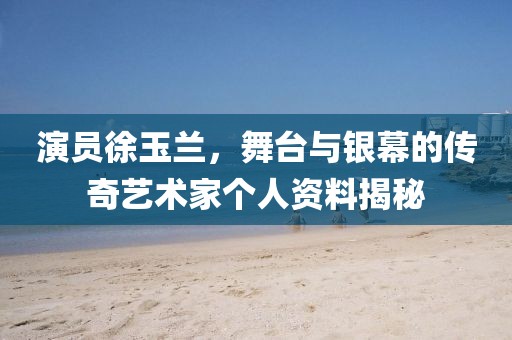 演员徐玉兰，舞台与银幕的传奇艺术家个人资料揭秘