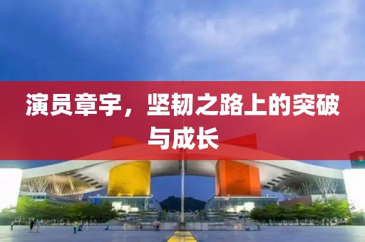 演员章宇，坚韧之路上的突破与成长