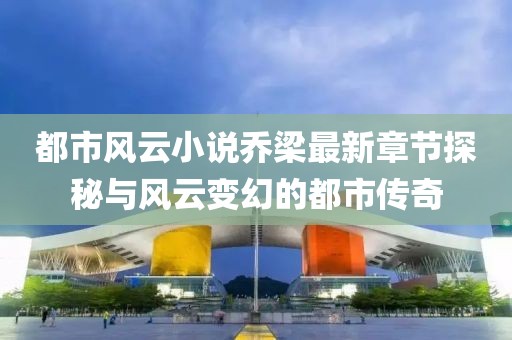 都市风云小说乔梁最新章节探秘与风云变幻的都市传奇