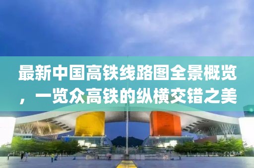 最新中国高铁线路图全景概览，一览众高铁的纵横交错之美