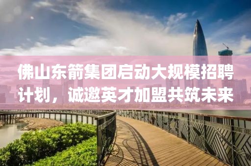佛山东箭集团启动大规模招聘计划，诚邀英才加盟共筑未来