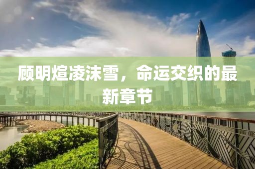 顾明煊凌沫雪，命运交织的最新章节