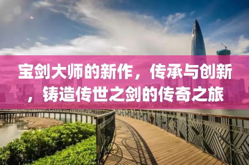 宝剑大师的新作，传承与创新，铸造传世之剑的传奇之旅
