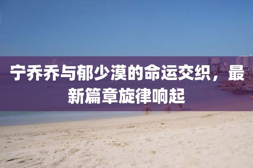 宁乔乔与郁少漠的命运交织，最新篇章旋律响起