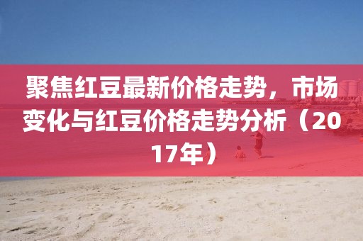 聚焦红豆最新价格走势，市场变化与红豆价格走势分析（2017年）