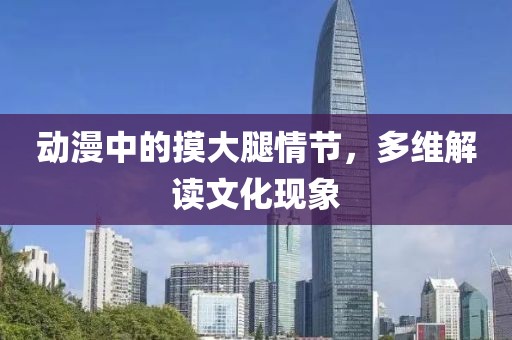 动漫中的摸大腿情节，多维解读文化现象