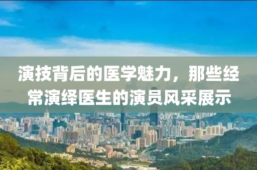 演技背后的医学魅力，那些经常演绎医生的演员风采展示