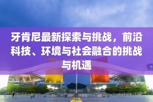 牙肯尼最新探索与挑战，前沿科技、环境与社会融合的挑战与机遇