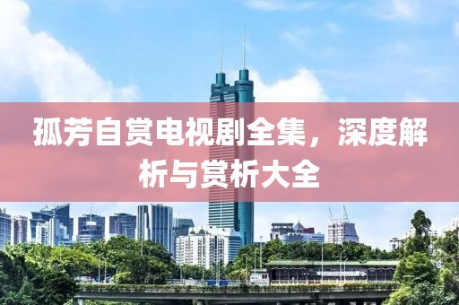 孤芳自赏电视剧全集，深度解析与赏析大全