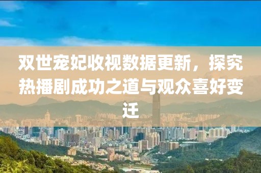 双世宠妃收视数据更新，探究热播剧成功之道与观众喜好变迁