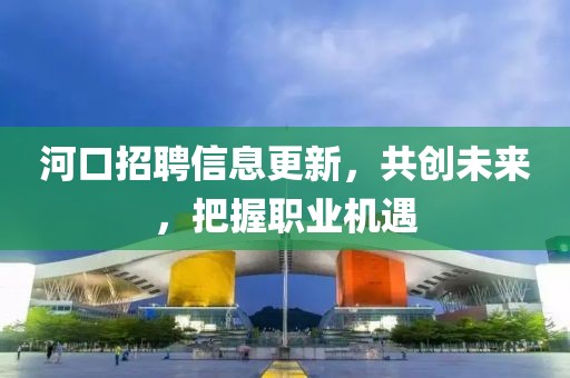 河口招聘信息更新，共创未来，把握职业机遇