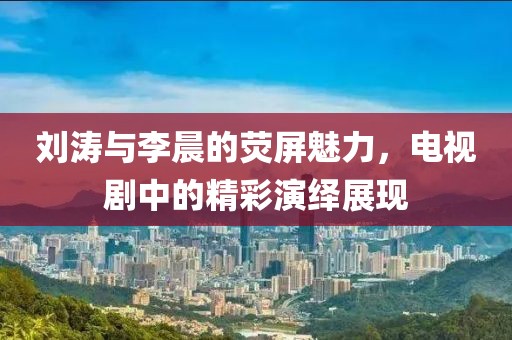 刘涛与李晨的荧屏魅力，电视剧中的精彩演绎展现