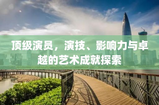 顶级演员，演技、影响力与卓越的艺术成就探索