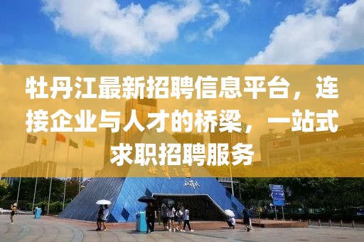 牡丹江最新招聘信息平台，连接企业与人才的桥梁，一站式求职招聘服务