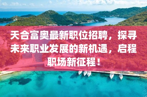天合富奥最新职位招聘，探寻未来职业发展的新机遇，启程职场新征程！