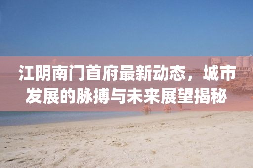 江阴南门首府最新动态，城市发展的脉搏与未来展望揭秘