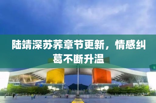陆靖深苏荞章节更新，情感纠葛不断升温