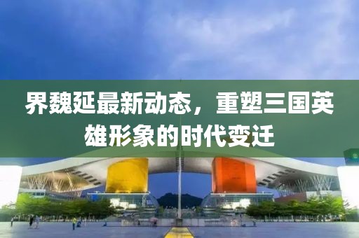 界魏延最新动态，重塑三国英雄形象的时代变迁