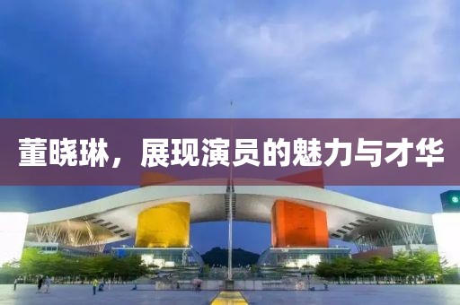 董晓琳，展现演员的魅力与才华