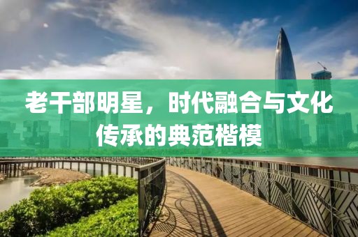 老干部明星，时代融合与文化传承的典范楷模