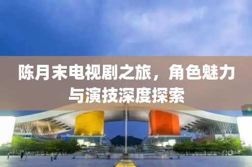 陈月末电视剧之旅，角色魅力与演技深度探索